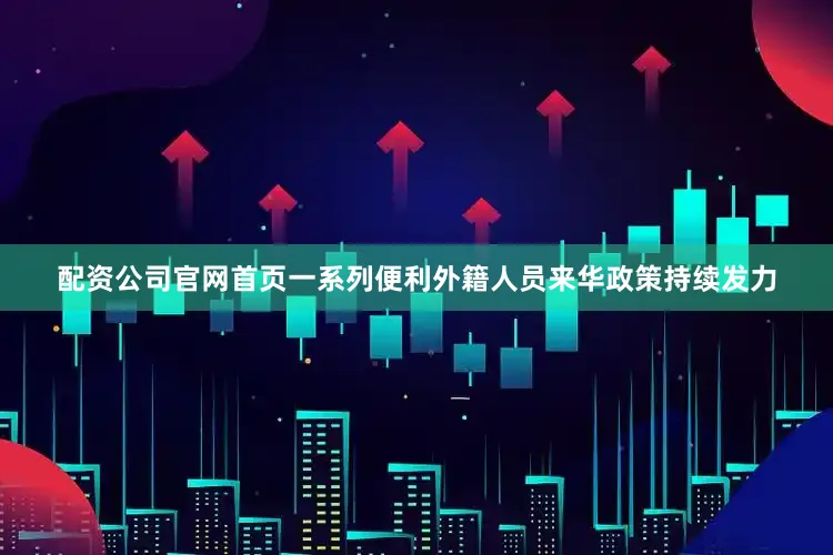配资公司官网首页一系列便利外籍人员来华政策持续发力