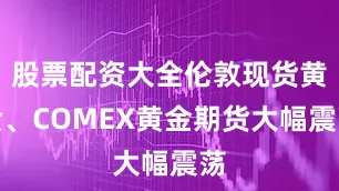 股票配资大全伦敦现货黄金、COMEX黄金期货大幅震荡
