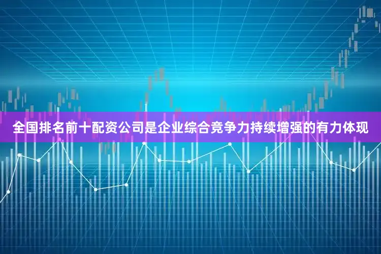 全国排名前十配资公司是企业综合竞争力持续增强的有力体现
