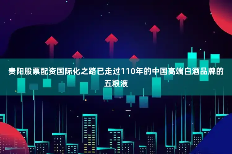 贵阳股票配资国际化之路已走过110年的中国高端白酒品牌的五粮液