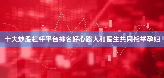 十大炒股杠杆平台排名好心路人和医生共同托举孕妇