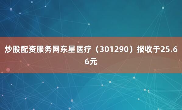 炒股配资服务网东星医疗（301290）报收于25.66元