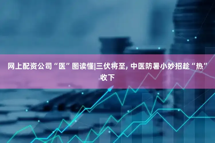网上配资公司“医”图读懂|三伏将至, 中医防暑小妙招趁“热”收下