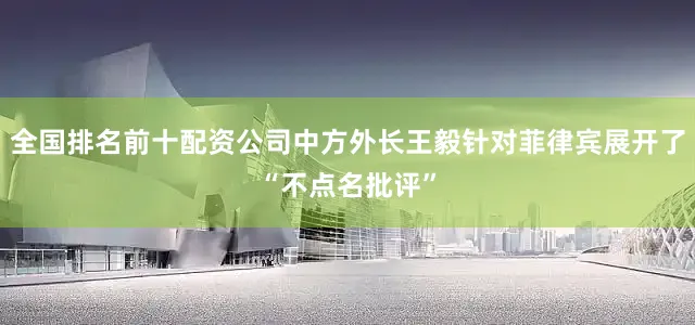 全国排名前十配资公司中方外长王毅针对菲律宾展开了“不点名批评”