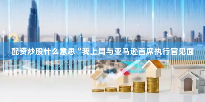配资炒股什么意思“我上周与亚马逊首席执行官见面