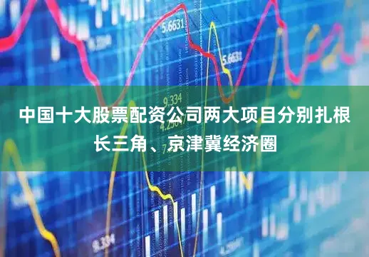 中国十大股票配资公司两大项目分别扎根长三角、京津冀经济圈