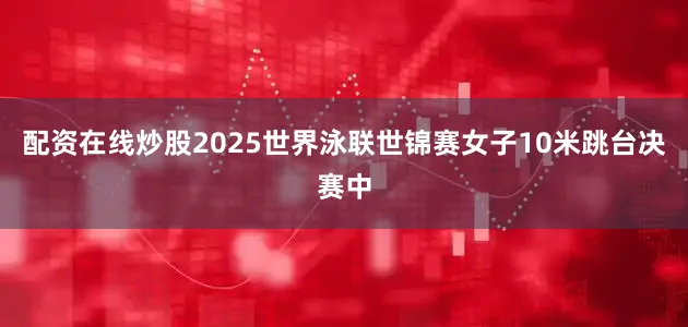 配资在线炒股2025世界泳联世锦赛女子10米跳台决赛中
