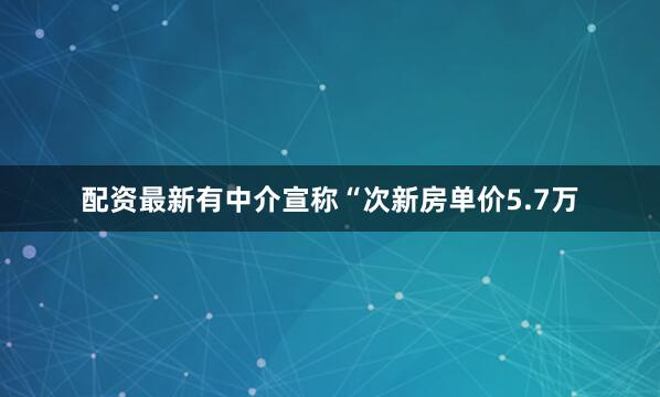 配资最新有中介宣称“次新房单价5.7万