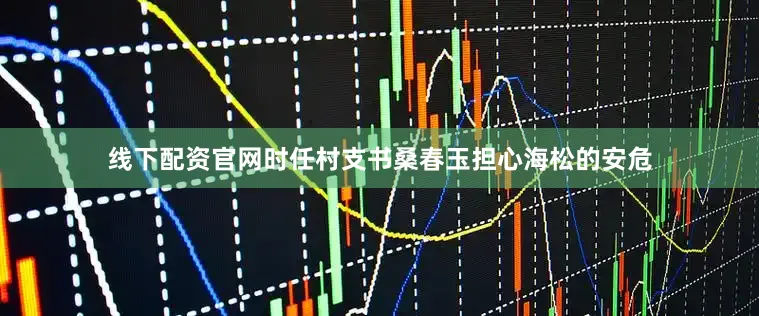线下配资官网时任村支书桑春玉担心海松的安危