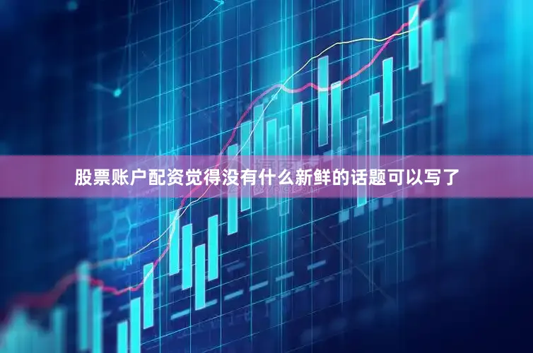 股票账户配资觉得没有什么新鲜的话题可以写了