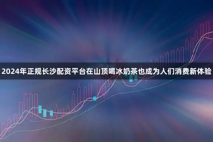 2024年正规长沙配资平台在山顶喝冰奶茶也成为人们消费新体验