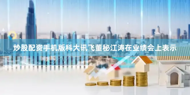 炒股配资手机版科大讯飞董秘江涛在业绩会上表示
