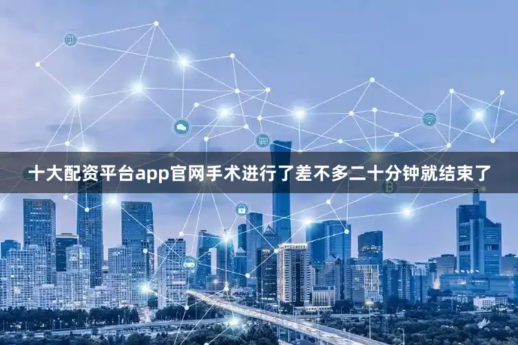十大配资平台app官网手术进行了差不多二十分钟就结束了