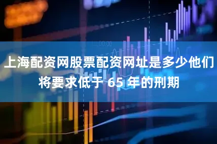 上海配资网股票配资网址是多少他们将要求低于 65 年的刑期